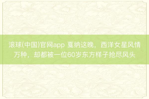 滚球(中国)官网app 戛纳这晚，西洋女星风情万种，却都被一位60岁东方样子抢尽风头