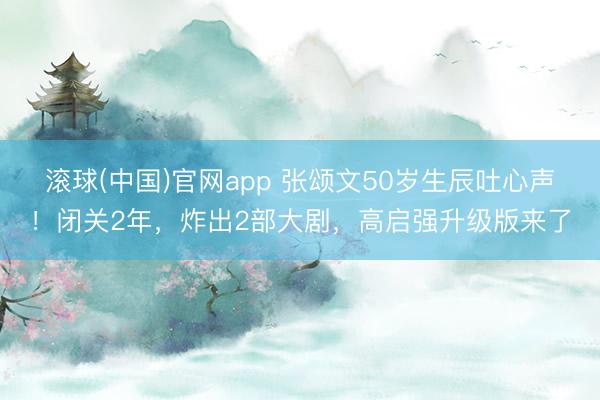 滚球(中国)官网app 张颂文50岁生辰吐心声！闭关2年，炸出2部大剧，高启强升级版来了