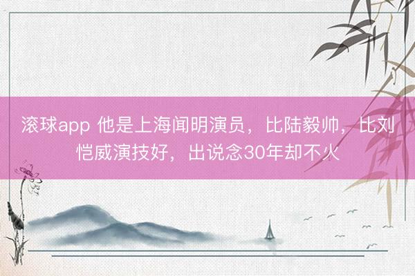 滚球app 他是上海闻明演员，比陆毅帅，比刘恺威演技好，出说念30年却不火