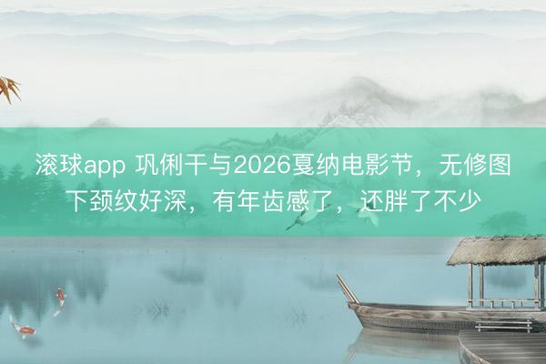 滚球app 巩俐干与2026戛纳电影节，无修图下颈纹好深，有年齿感了，还胖了不少