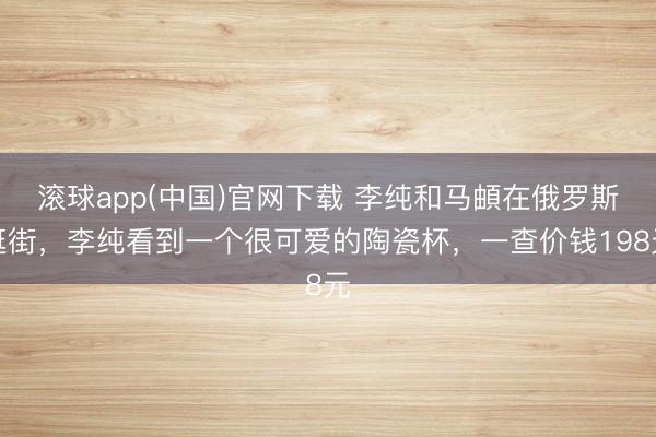 滚球app(中国)官网下载 李纯和马頔在俄罗斯逛街，李纯看到一个很可爱的陶瓷杯，一查价钱198元