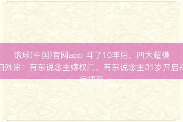 滚球(中国)官网app 斗了10年后，四大超模同归殊涂：有东说念主嫁权门、有东说念主31岁开启初恋