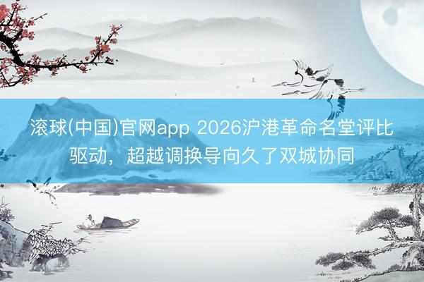 滚球(中国)官网app 2026沪港革命名堂评比驱动，超越调换导向久了双城协同