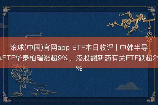 滚球(中国)官网app ETF本日收评 | 中韩半导体ETF华泰柏瑞涨超9%，港股翻新药有关ETF跌超2%