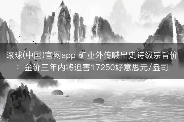 滚球(中国)官网app 矿业外传喊出史诗级宗旨价：金价三年内将迫害17250好意思元/盎司
