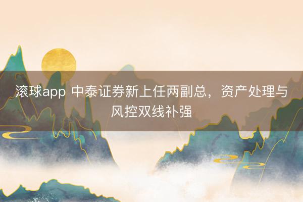 滚球app 中泰证券新上任两副总，资产处理与风控双线补强
