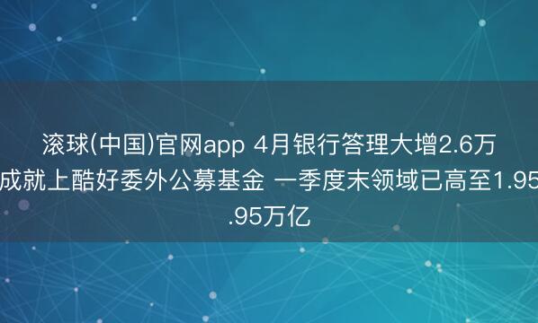 滚球(中国)官网app 4月银行答理大增2.6万亿!成就上酷好委外公募基金 一季度末领域已高至1.95万亿