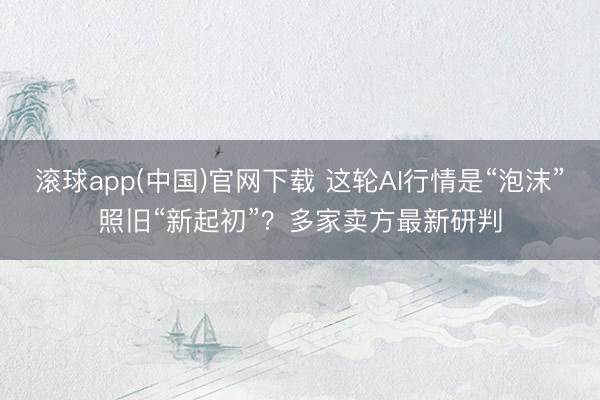 滚球app(中国)官网下载 这轮AI行情是“泡沫”照旧“新起初”？多家卖方最新研判