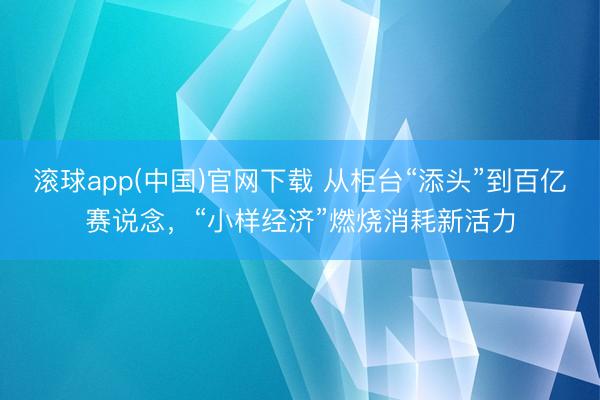 滚球app(中国)官网下载 从柜台“添头”到百亿赛说念，“小样经济”燃烧消耗新活力
