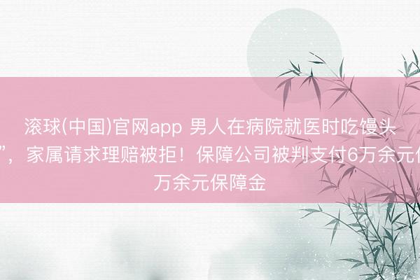 滚球(中国)官网app 男人在病院就医时吃馒头“噎死”，家属请求理赔被拒！保障公司被判支付6万余元保障金