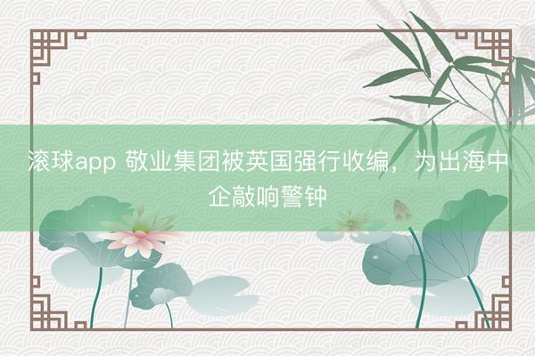 滚球app 敬业集团被英国强行收编，为出海中企敲响警钟