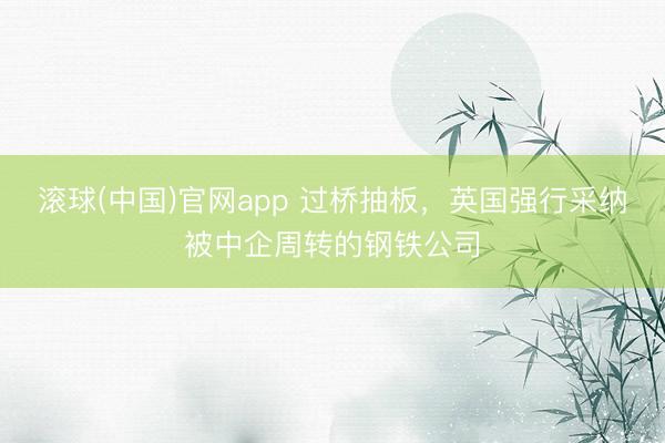 滚球(中国)官网app 过桥抽板，英国强行采纳被中企周转的钢铁公司