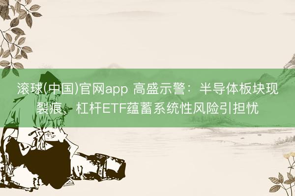 滚球(中国)官网app 高盛示警：半导体板块现裂痕，杠杆ETF蕴蓄系统性风险引担忧