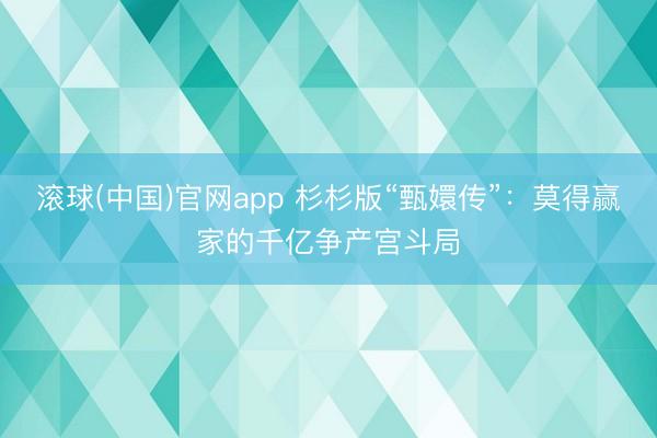 滚球(中国)官网app 杉杉版“甄嬛传”：莫得赢家的千亿争产宫斗局