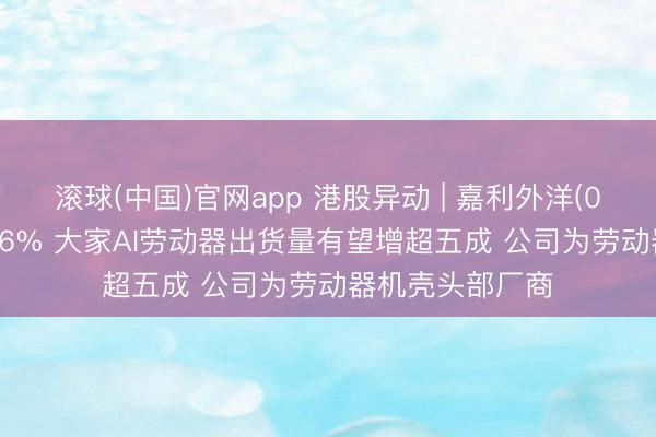 滚球(中国)官网app 港股异动 | 嘉利外洋(01050)尾盘涨超6% 大家AI劳动器出货量有望增超五成 公司为劳动器机壳头部厂商