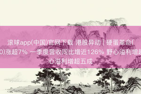 滚球app(中国)官网下载 港股异动 | 硬蛋革命(00400)涨超7% 一季度营收同比增近126% 野心溢利增超五成