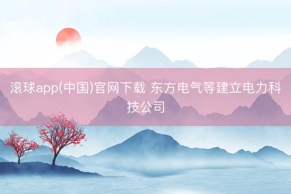 滚球app(中国)官网下载 东方电气等建立电力科技公司