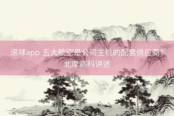 滚球app 五大航空是公司主机的配套供应商？北摩高科讲述