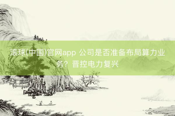 滚球(中国)官网app 公司是否准备布局算力业务？晋控电力复兴