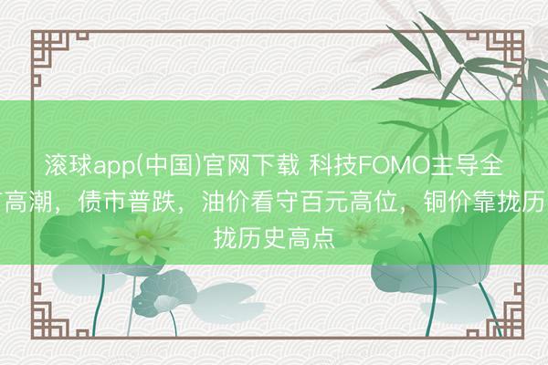 滚球app(中国)官网下载 科技FOMO主导全国股市高潮，债市普跌，油价看守百元高位，铜价靠拢历史高点