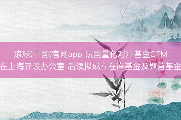 滚球(中国)官网app 法国量化对冲基金CFM在上海开设办公室 后续拟成立在岸基金及聚首基金