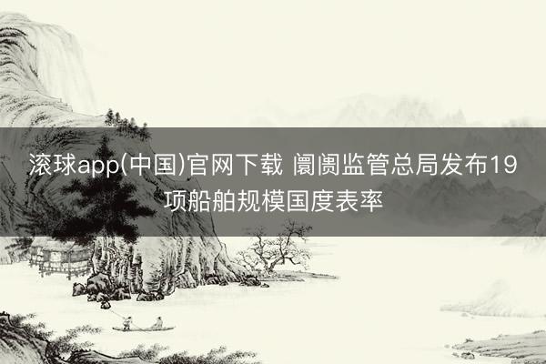 滚球app(中国)官网下载 阛阓监管总局发布19项船舶规模国度表率
