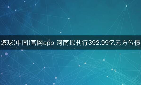 滚球(中国)官网app 河南拟刊行392.99亿元方位债