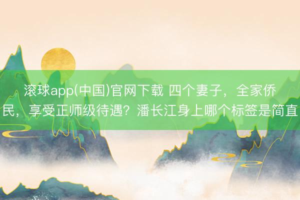 滚球app(中国)官网下载 四个妻子，全家侨民，享受正师级待遇？潘长江身上哪个标签是简直