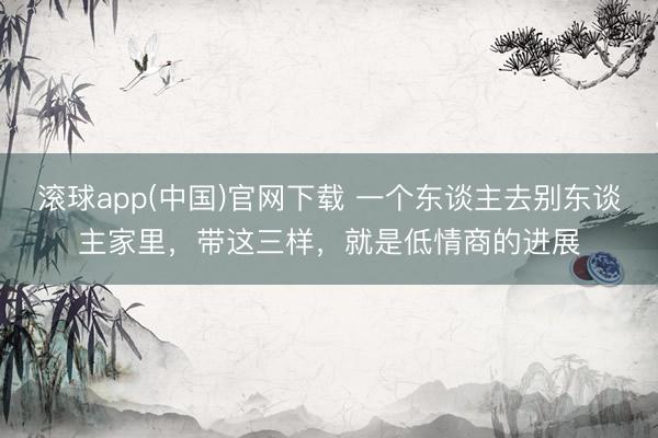 滚球app(中国)官网下载 一个东谈主去别东谈主家里，带这三样，就是低情商的进展