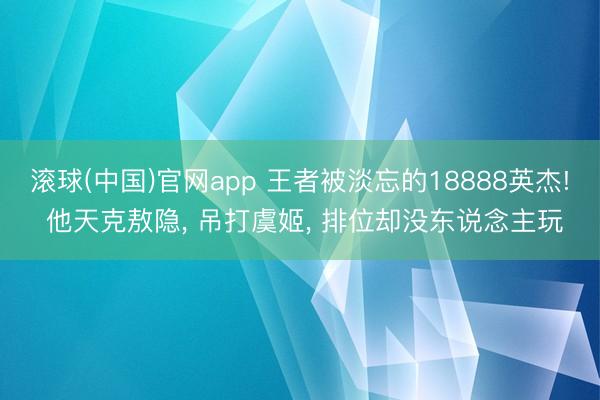 滚球(中国)官网app 王者被淡忘的18888英杰! 他天克敖隐， 吊打虞姬， 排位却没东说念主玩