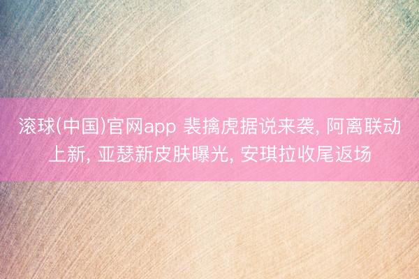 滚球(中国)官网app 裴擒虎据说来袭， 阿离联动上新， 亚瑟新皮肤曝光， 安琪拉收尾返场