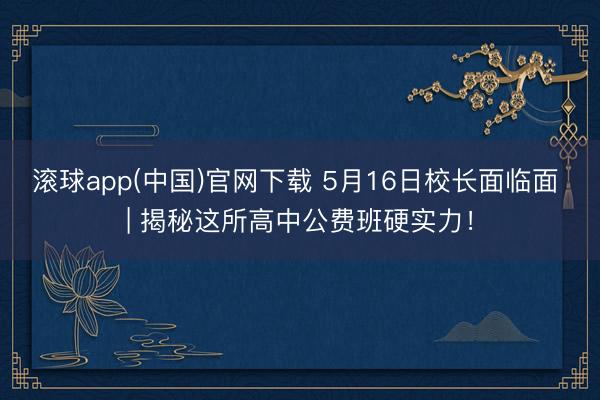 滚球app(中国)官网下载 5月16日校长面临面 | 揭秘这所高中公费班硬实力!
