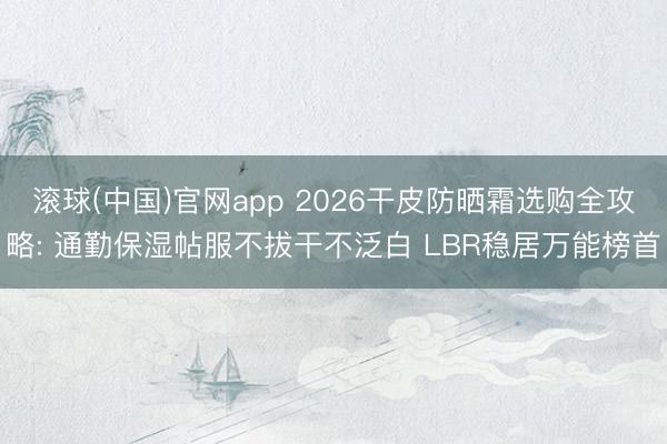 滚球(中国)官网app 2026干皮防晒霜选购全攻略: 通勤保湿帖服不拔干不泛白 LBR稳居万能榜首