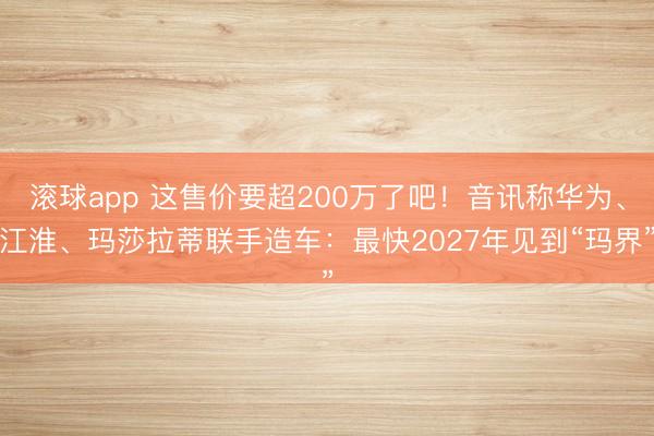 滚球app 这售价要超200万了吧！音讯称华为、江淮、玛莎拉蒂联手造车：最快2027年见到“玛界”