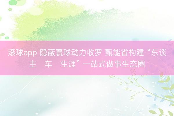 滚球app 隐蔽寰球动力收罗 甄能省构建 “东谈主・车・生涯” 一站式做事生态圈