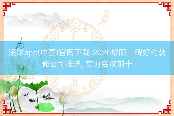 滚球app(中国)官网下载 2026绵阳口碑好的装修公司推选， 实力名次前十