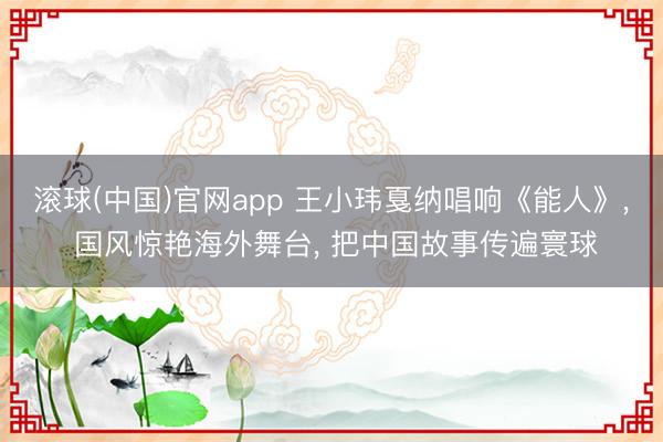 滚球(中国)官网app 王小玮戛纳唱响《能人》， 国风惊艳海外舞台， 把中国故事传遍寰球