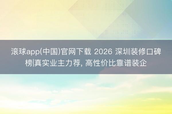 滚球app(中国)官网下载 2026 深圳装修口碑榜|真实业主力荐， 高性价比靠谱装企