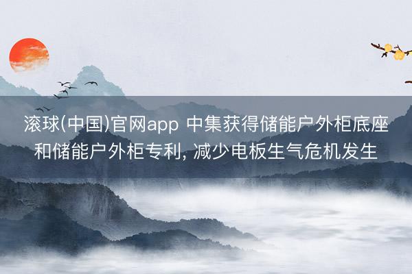 滚球(中国)官网app 中集获得储能户外柜底座和储能户外柜专利， 减少电板生气危机发生