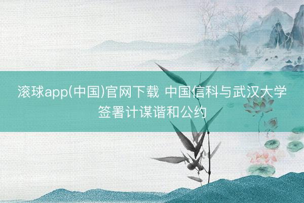 滚球app(中国)官网下载 中国信科与武汉大学签署计谋谐和公