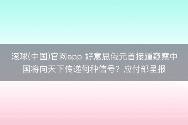 滚球(中国)官网app 好意思俄元首接踵窥察中国将向天下传递何种信号？应付部呈报