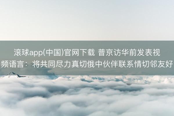 滚球app(中国)官网下载 普京访华前发表视频语言：将共同尽力真切俄中伙伴联系情切邻友好