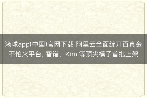 滚球app(中国)官网下载 阿里云全面绽开百真金不怕火平台， 智谱、Kimi等顶尖模子首批上架