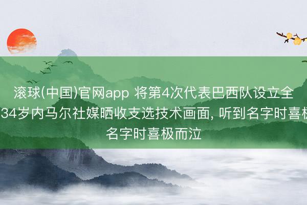 滚球(中国)官网app 将第4次代表巴西队设立全国杯， 34岁内马尔社媒晒收支选技术画面， 听到名字时喜极而泣