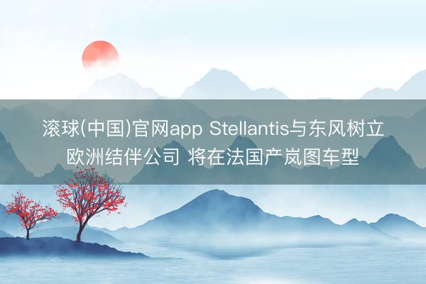 滚球(中国)官网app Stellantis与东风树立欧洲结伴公司 将在法国产岚图车型