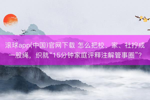 滚球app(中国)官网下载 怎么把校、家、社拧成一股绳，织就“15分钟家庭评释注解管事圈”？
