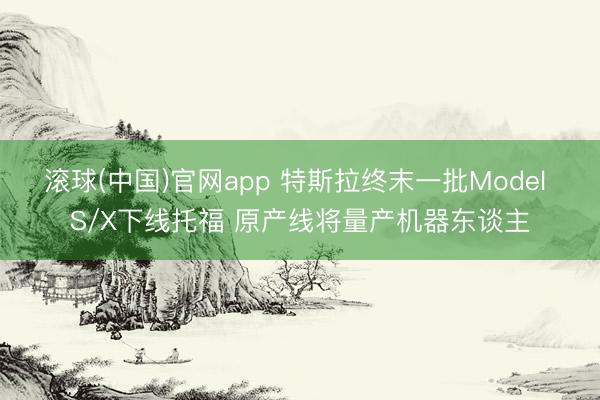 滚球(中国)官网app 特斯拉终末一批Model S/X下线托福 原产线将量产机器东谈主