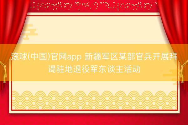 滚球(中国)官网app 新疆军区某部官兵开展拜谒驻地退役军东谈主活动