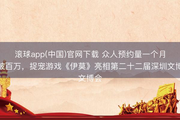 滚球app(中国)官网下载 众人预约量一个月内破百万，捉宠游戏《伊莫》亮相第二十二届深圳文博会