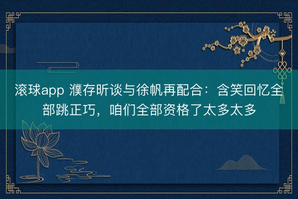 滚球app 濮存昕谈与徐帆再配合：含笑回忆全部跳正巧，咱们全部资格了太多太多